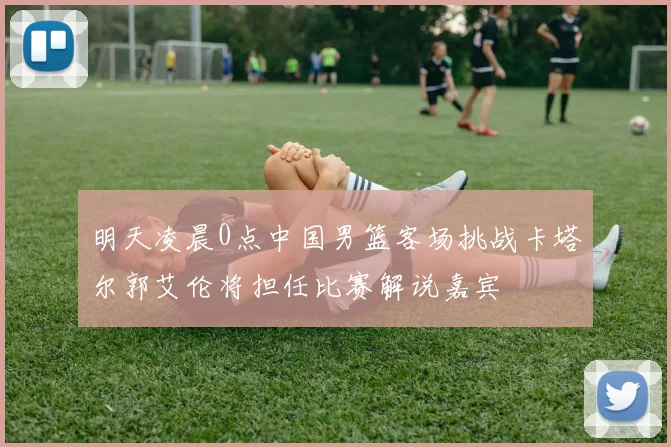明天凌晨0点中国男篮客场挑战卡塔尔郭艾伦将担任比赛解说嘉宾